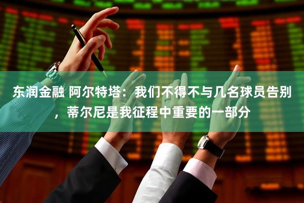 东润金融 阿尔特塔：我们不得不与几名球员告别，蒂尔尼是我征程中重要的一部分