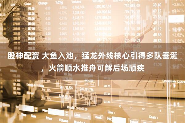 股神配资 大鱼入池，猛龙外线核心引得多队垂涎，火箭顺水推舟可解后场顽疾
