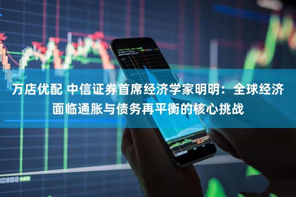 万店优配 中信证券首席经济学家明明：全球经济面临通胀与债务再平衡的核心挑战