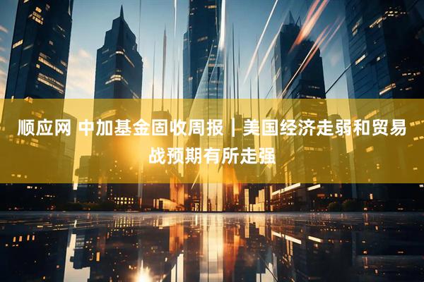 顺应网 中加基金固收周报︱美国经济走弱和贸易战预期有所走强