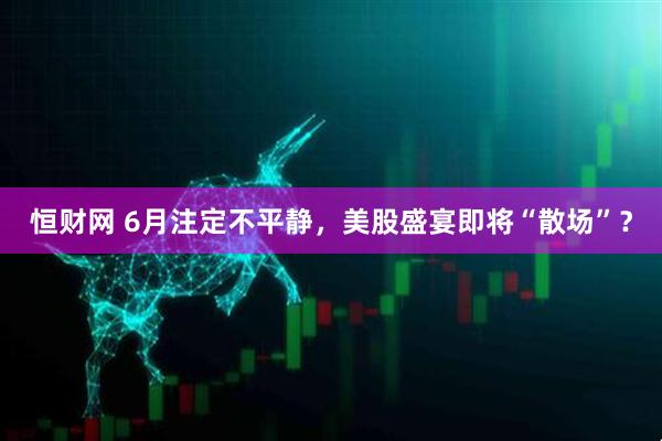 恒财网 6月注定不平静，美股盛宴即将“散场”？