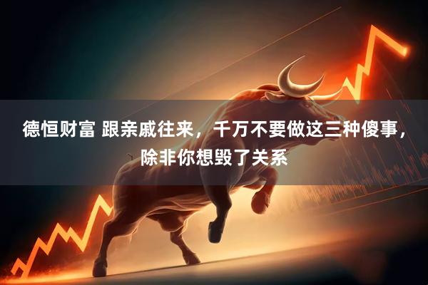 德恒财富 跟亲戚往来，千万不要做这三种傻事，除非你想毁了关系