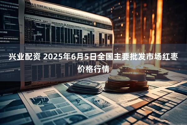 兴业配资 2025年6月5日全国主要批发市场红枣价格行情