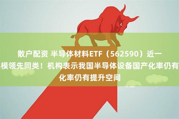 散户配资 半导体材料ETF（562590）近一周新增规模领先同类！机构表示我国半导体设备国产化率仍有提升空间