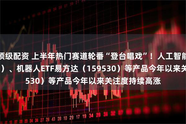 顶级配资 上半年热门赛道轮番“登台唱戏”！人工智能ETF（159819）、机器人ETF易方达（159530）等产品今年以来关注度持续高涨