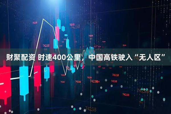 财聚配资 时速400公里，中国高铁驶入“无人区”