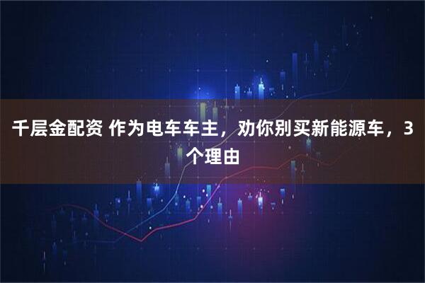 千层金配资 作为电车车主，劝你别买新能源车，3个理由