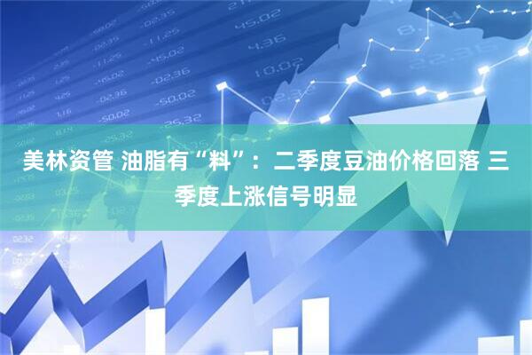 美林资管 油脂有“料”：二季度豆油价格回落 三季度上涨信号明显