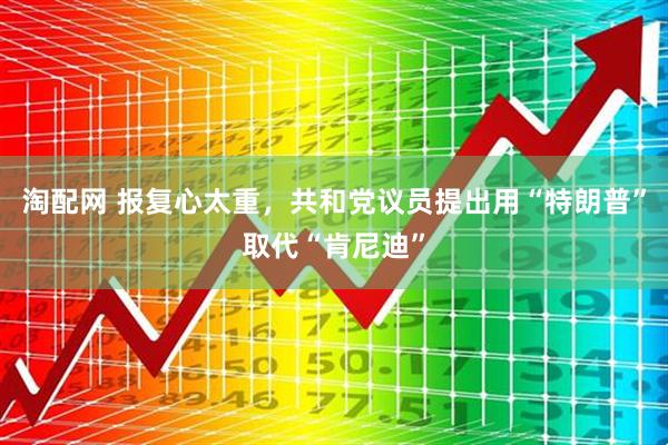淘配网 报复心太重，共和党议员提出用“特朗普”取代“肯尼迪”