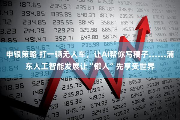 申银策略 打一辆无人车，让AI帮你写稿子……浦东人工智能发展让“懒人”先享受世界