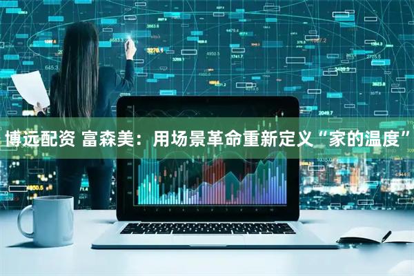 博远配资 富森美：用场景革命重新定义“家的温度”