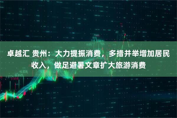 卓越汇 贵州：大力提振消费，多措并举增加居民收入，做足避暑文章扩大旅游消费
