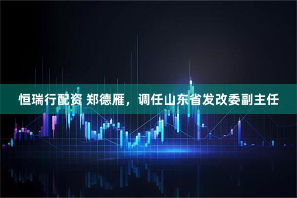恒瑞行配资 郑德雁，调任山东省发改委副主任