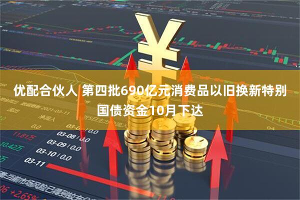 优配合伙人 第四批690亿元消费品以旧换新特别国债资金10月下达