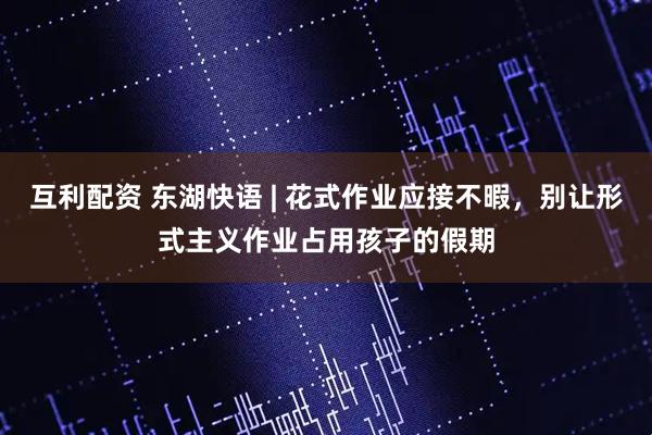 互利配资 东湖快语 | 花式作业应接不暇，别让形式主义作业占用孩子的假期