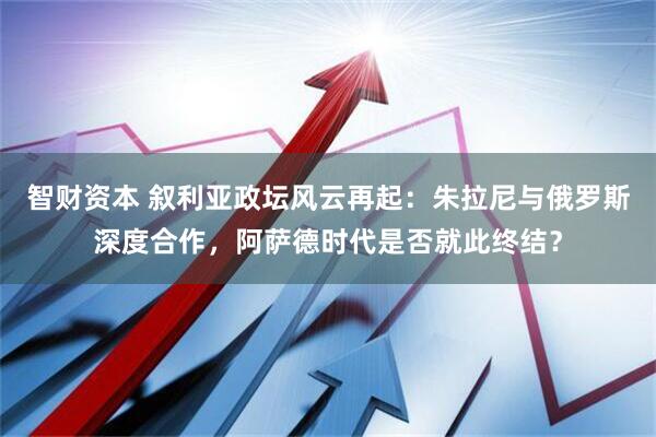 智财资本 叙利亚政坛风云再起：朱拉尼与俄罗斯深度合作，阿萨德时代是否就此终结？