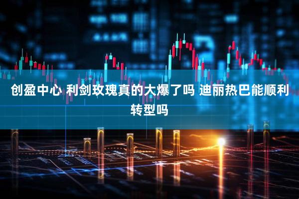 创盈中心 利剑玫瑰真的大爆了吗 迪丽热巴能顺利转型吗