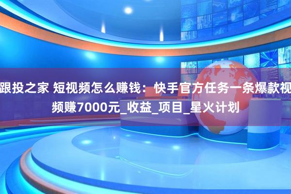 跟投之家 短视频怎么赚钱：快手官方任务一条爆款视频赚7000元_收益_项目_星火计划