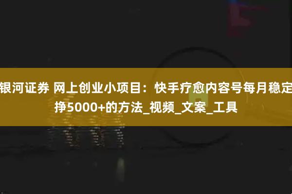 银河证券 网上创业小项目：快手疗愈内容号每月稳定挣5000+的方法_视频_文案_工具