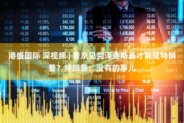 港盛国际 深视频 | 普京见完泽连斯基才能见特朗普？特朗普：没有的事儿