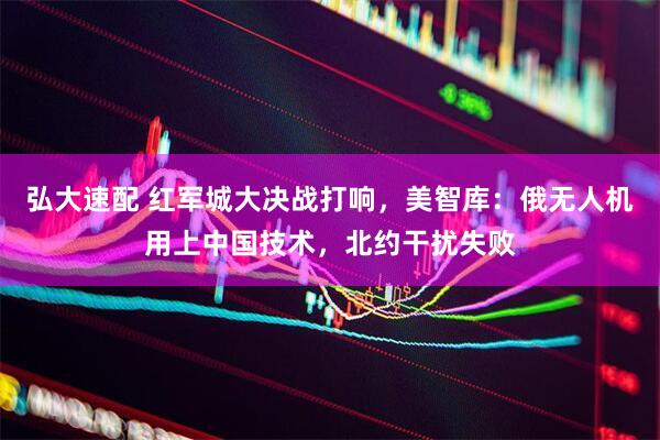 弘大速配 红军城大决战打响，美智库：俄无人机用上中国技术，北约干扰失败