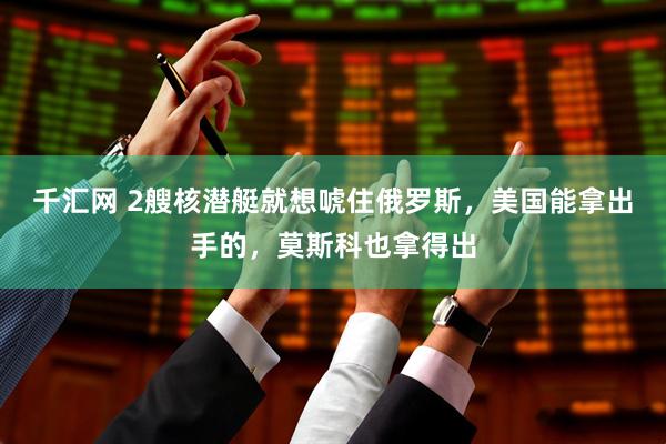 千汇网 2艘核潜艇就想唬住俄罗斯，美国能拿出手的，莫斯科也拿得出