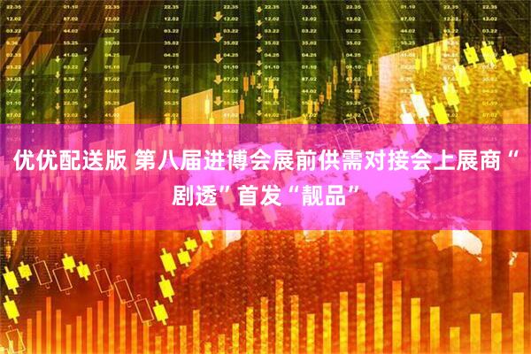 优优配送版 第八届进博会展前供需对接会上展商“剧透”首发“靓品”