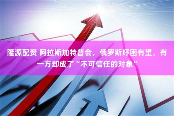 隆源配资 阿拉斯加特普会，俄罗斯纾困有望，有一方却成了“不可信任的对象”