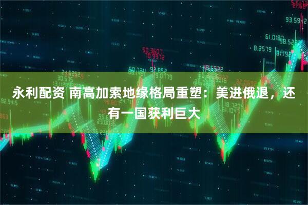 永利配资 南高加索地缘格局重塑：美进俄退，还有一国获利巨大