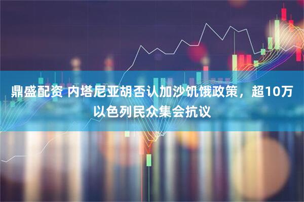 鼎盛配资 内塔尼亚胡否认加沙饥饿政策，超10万以色列民众集会抗议