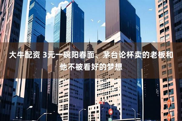 大牛配资 3元一碗阳春面、茅台论杯卖的老板和他不被看好的梦想