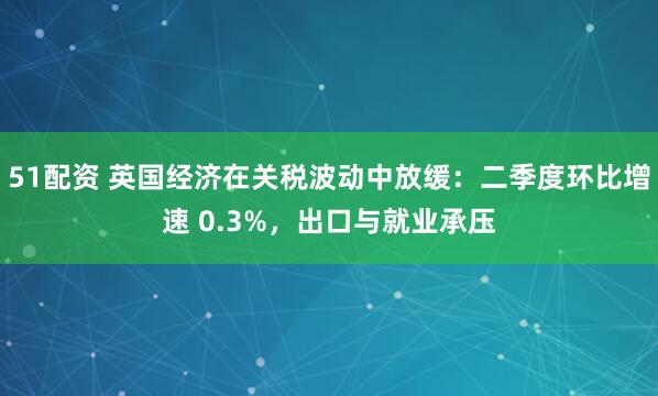 51配资 英国经济在关税波动中放缓：二季度环比增速 0.3%，出口与就业承压