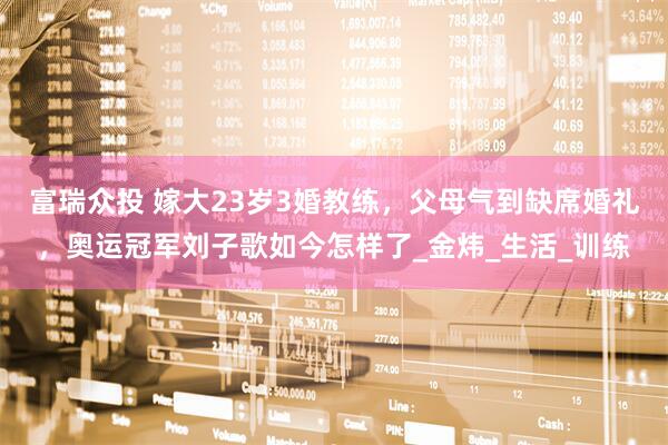 富瑞众投 嫁大23岁3婚教练，父母气到缺席婚礼，奥运冠军刘子歌如今怎样了_金炜_生活_训练