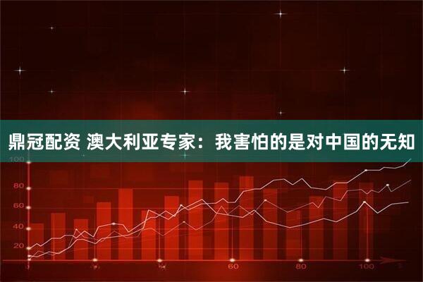 鼎冠配资 澳大利亚专家：我害怕的是对中国的无知