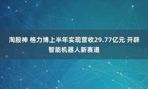 淘股神 格力博上半年实现营收29.77亿元 开辟智能机器人新赛道