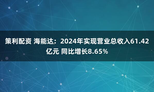 策利配资 海能达:2024年实现营业总收入61.42亿元 同比增长8.65%