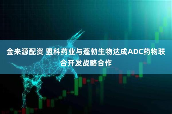金来源配资 盟科药业与蓬勃生物达成ADC药物联合开发战略合作