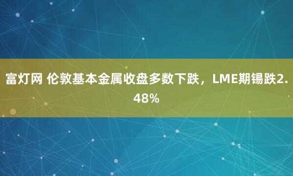 富灯网 伦敦基本金属收盘多数下跌，LME期锡跌2.48%