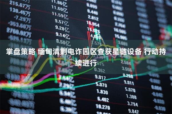 掌盘策略 缅甸清剿电诈园区查获星链设备 行动持续进行