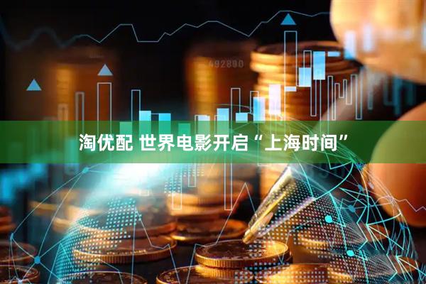 淘优配 世界电影开启“上海时间”