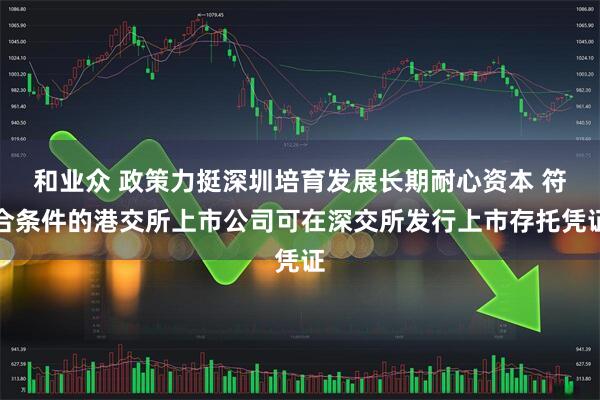 和业众 政策力挺深圳培育发展长期耐心资本 符合条件的港交所上市公司可在深交所发行上市存托凭证
