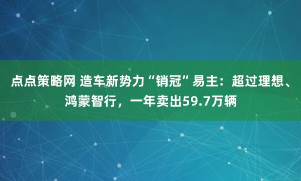 点点策略网 造车新势力“销冠”易主:超过理想、鸿蒙智行,一年卖出59.7万辆