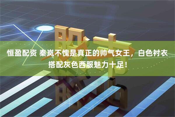 恒盈配资 秦岚不愧是真正的帅气女王，白色衬衣搭配灰色西服魅力十足！